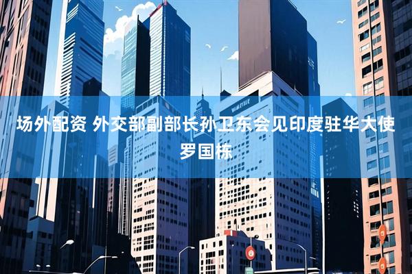 场外配资 外交部副部长孙卫东会见印度驻华大使罗国栋