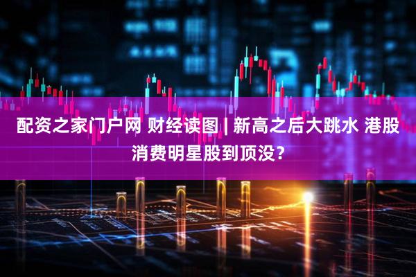 配资之家门户网 财经读图 | 新高之后大跳水 港股消费明星股到顶没？