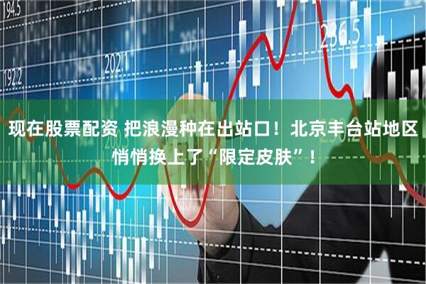 现在股票配资 把浪漫种在出站口！北京丰台站地区悄悄换上了“限定皮肤”！