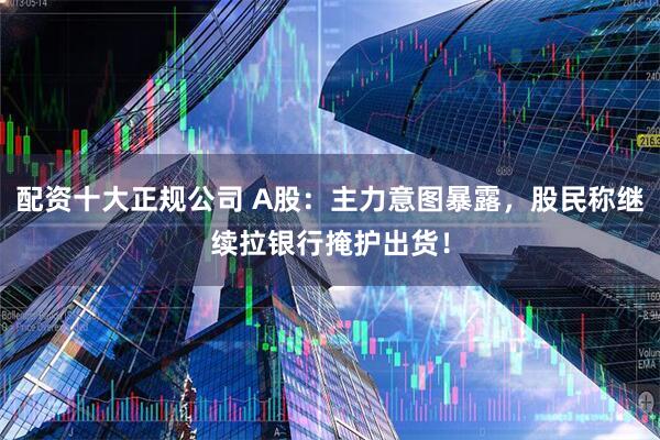 配资十大正规公司 A股：主力意图暴露，股民称继续拉银行掩护出货！