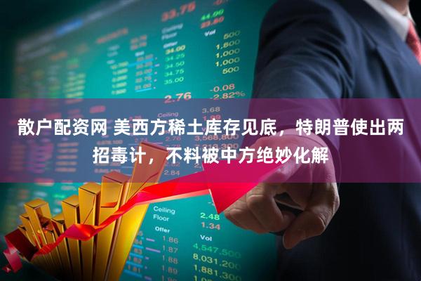 散户配资网 美西方稀土库存见底，特朗普使出两招毒计，不料被中方绝妙化解
