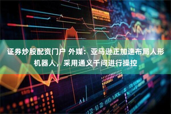 证券炒股配资门户 外媒：亚马逊正加速布局人形机器人，采用通义千问进行操控