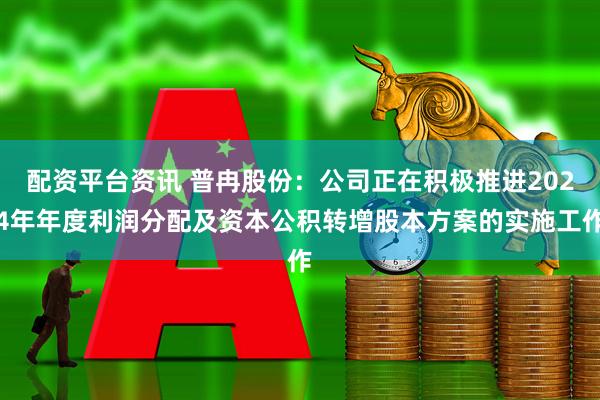 配资平台资讯 普冉股份：公司正在积极推进2024年年度利润分配及资本公积转增股本方案的实施工作