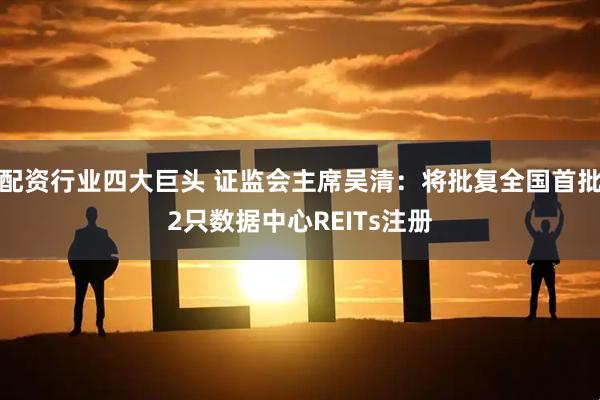 配资行业四大巨头 证监会主席吴清：将批复全国首批2只数据中心REITs注册