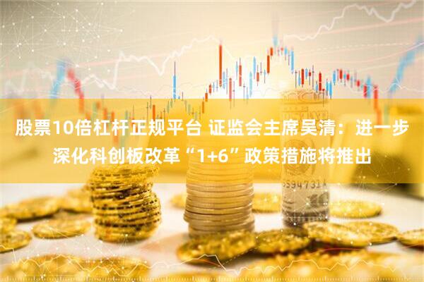 股票10倍杠杆正规平台 证监会主席吴清：进一步深化科创板改革“1+6”政策措施将推出