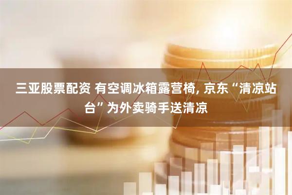 三亚股票配资 有空调冰箱露营椅, 京东“清凉站台”为外卖骑手送清凉