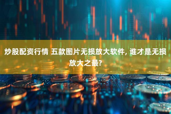 炒股配资行情 五款图片无损放大软件, 谁才是无损放大之最?
