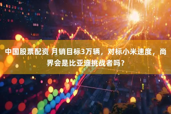 中国股票配资 月销目标3万辆，对标小米速度，尚界会是比亚迪挑战者吗？
