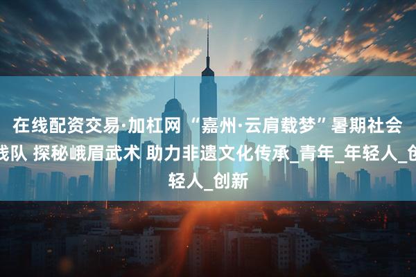 在线配资交易·加杠网 “嘉州·云肩载梦”暑期社会实践队 探秘峨眉武术 助力非遗文化传承_青年_年轻人_创新