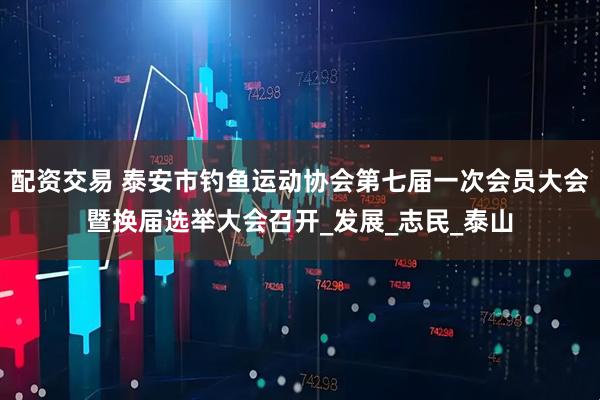 配资交易 泰安市钓鱼运动协会第七届一次会员大会暨换届选举大会召开_发展_志民_泰山