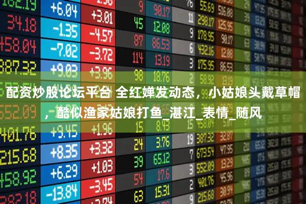 配资炒股论坛平台 全红婵发动态，小姑娘头戴草帽，酷似渔家姑娘打鱼_湛江_表情_随风
