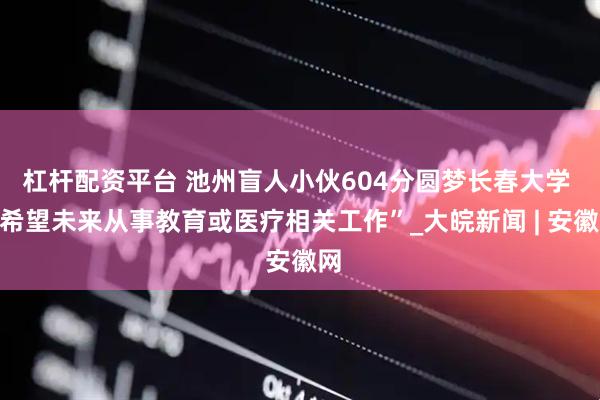 杠杆配资平台 池州盲人小伙604分圆梦长春大学 “希望未来从事教育或医疗相关工作”_大皖新闻 | 安徽网