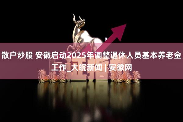散户炒股 安徽启动2025年调整退休人员基本养老金工作_大皖新闻 | 安徽网