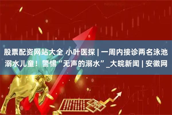 股票配资网站大全 小叶医探 | 一周内接诊两名泳池溺水儿童！警惕“无声的溺水”_大皖新闻 | 安徽网