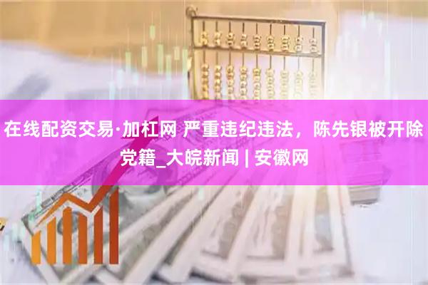 在线配资交易·加杠网 严重违纪违法，陈先银被开除党籍_大皖新闻 | 安徽网
