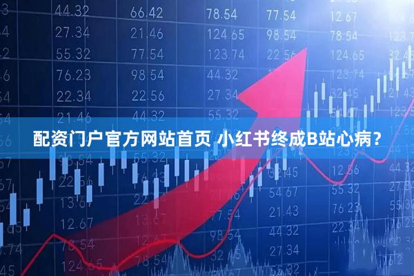 配资门户官方网站首页 小红书终成B站心病？