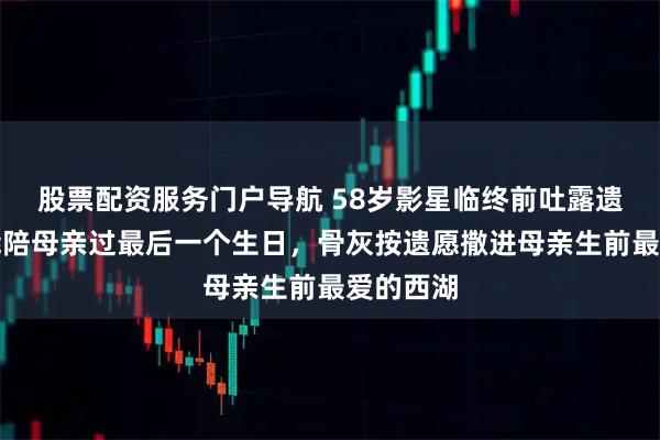 股票配资服务门户导航 58岁影星临终前吐露遗憾：没能陪母亲过最后一个生日，骨灰按遗愿撒进母亲生前最爱的西湖